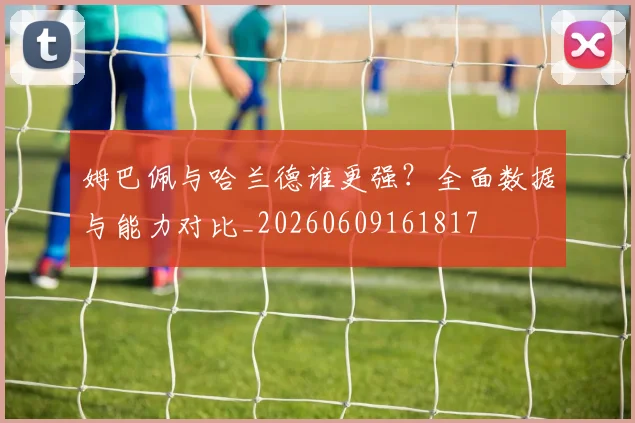 姆巴佩与哈兰德谁更强?全面数据与能力对比_20260609161817