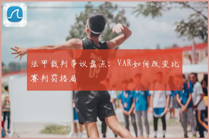 法甲裁判争议盘点:VAR如何改变比赛判罚格局