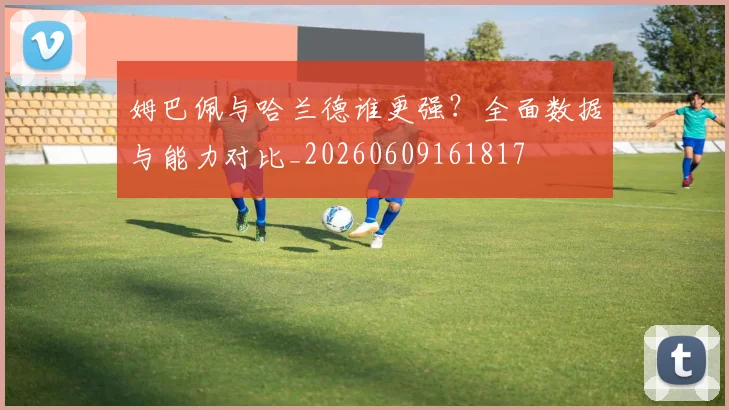 姆巴佩与哈兰德谁更强?全面数据与能力对比_20260609161817